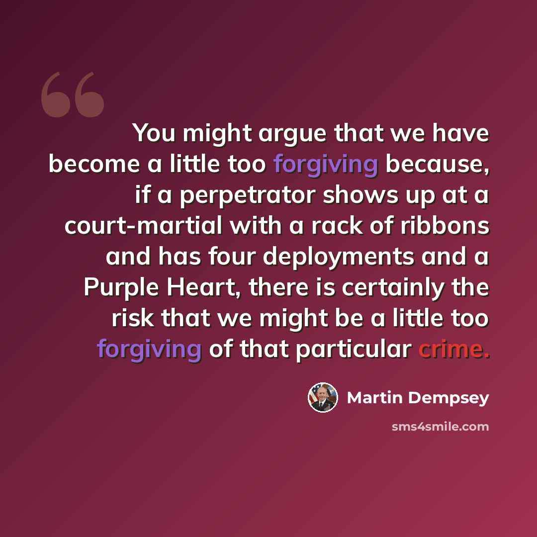 “You might argue that we have become a little too forgiving because, if a perpetrator shows up at a court-martial with a rack of ribbons and has four deployments and a Purple Heart, there is certainly the risk that we might be a little too forgiving of that particular crime.” quote by Martin Dempsey