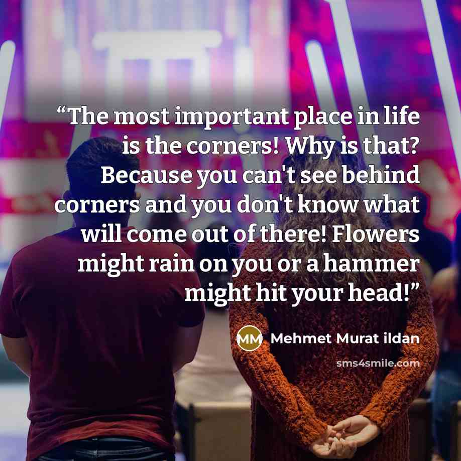 “The most important place in life is the corners! Why is that? Because you can't see behind corners and you don't know what will come out of there! Flowers might rain on you or a hammer might hit your head!” quote by Mehmet Murat ildan