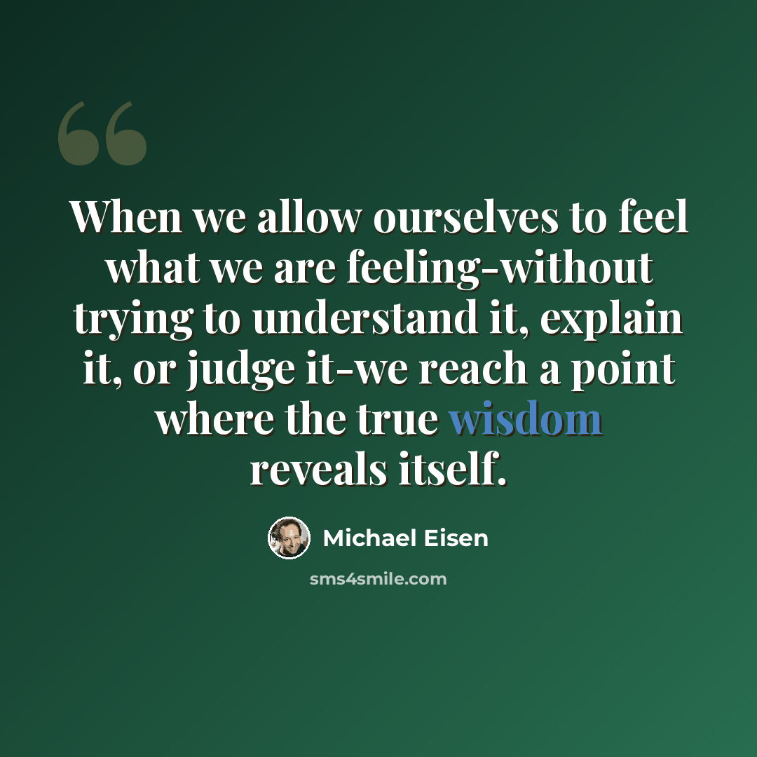 “When we allow ourselves to feel what we are feeling-without trying to understand it, explain it, or judge it-we reach a point where the true wisdom reveals itself.” quote by Michael Eisen