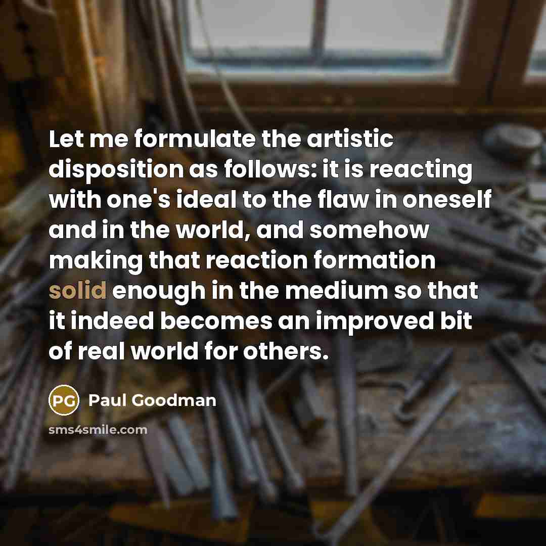 “Let me formulate the artistic disposition as follows: it is reacting with one's ideal to the flaw in oneself and in the world, and somehow making that reaction formation solid enough in the medium so that it indeed becomes an improved bit of real world for others.” quote by Paul Goodman
