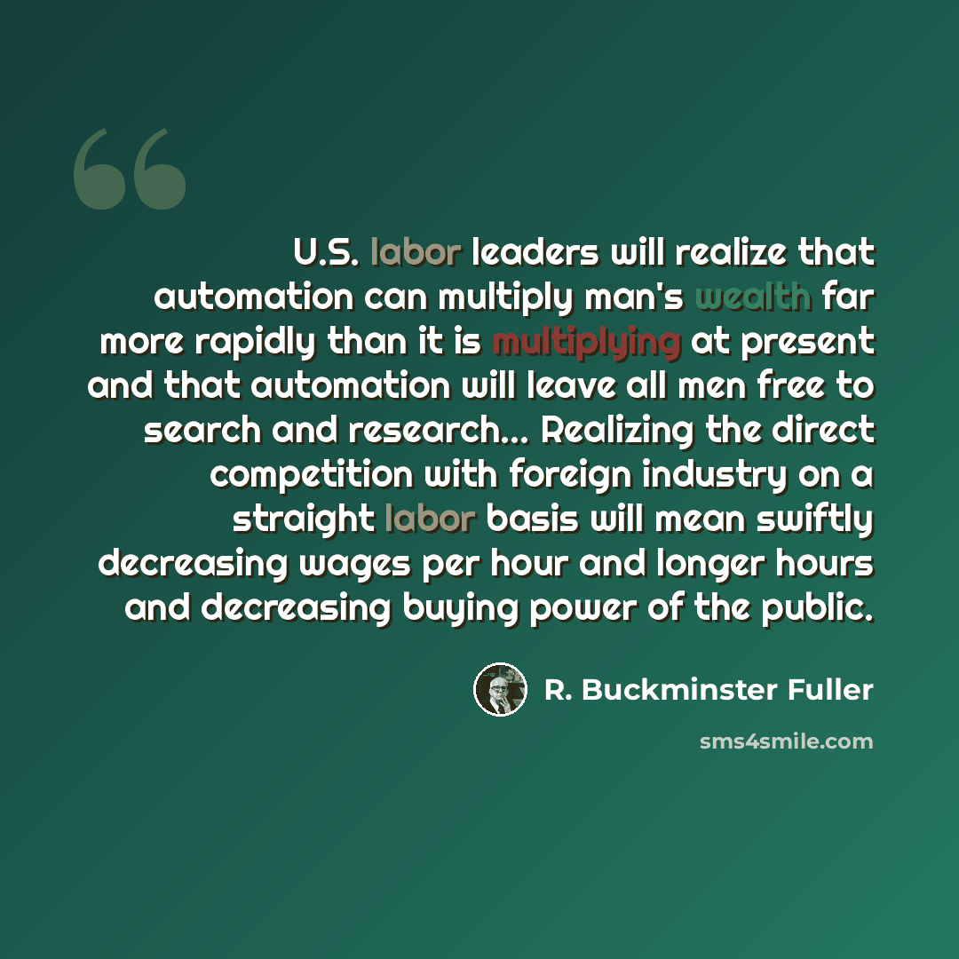 “U.S. labor leaders will realize that automation can multiply man's wealth far more rapidly than it is multiplying at present and that automation will leave all men free to search and research... Realizing the direct competition with foreign industry on a straight labor basis will mean swiftly…” quote by R. Buckminster Fuller