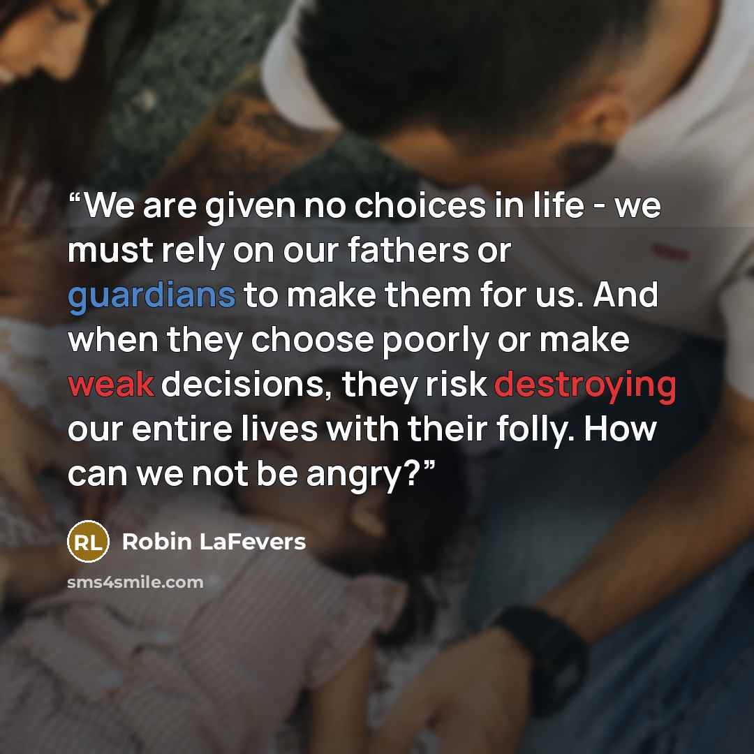 “We are given no choices in life - we must rely on our fathers or guardians to make them for us. And when they choose poorly or make weak decisions, they risk destroying our entire lives with their folly. How can we not be angry?” quote by Robin LaFevers