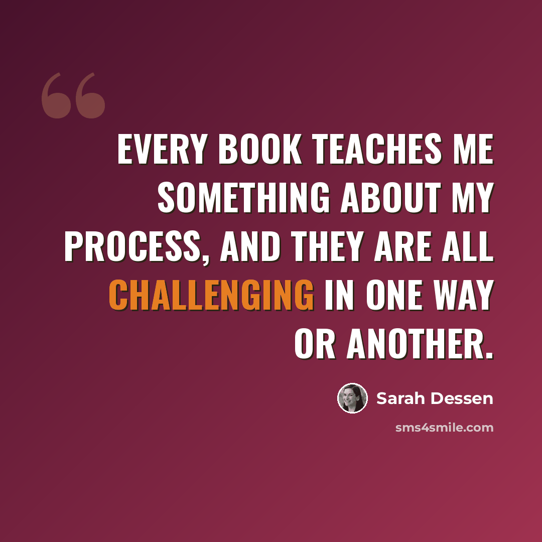 “Every book teaches me something about my process, and they are all challenging in one way or another.” quote by Sarah Dessen