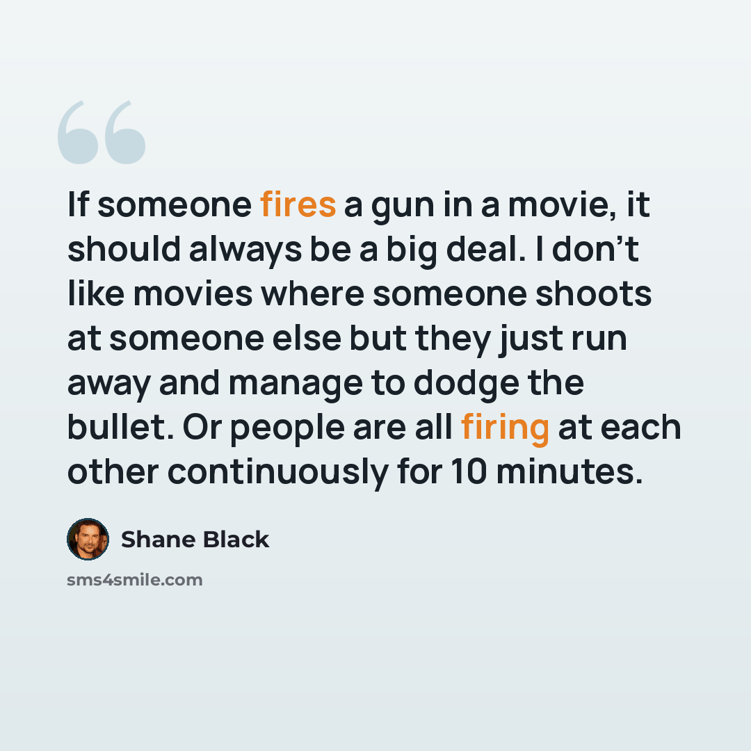 “If someone fires a gun in a movie, it should always be a big deal. I don't like movies where someone shoots at someone else but they just run away and manage to dodge the bullet. Or people are all firing at each other continuously for 10 minutes.” quote by Shane Black