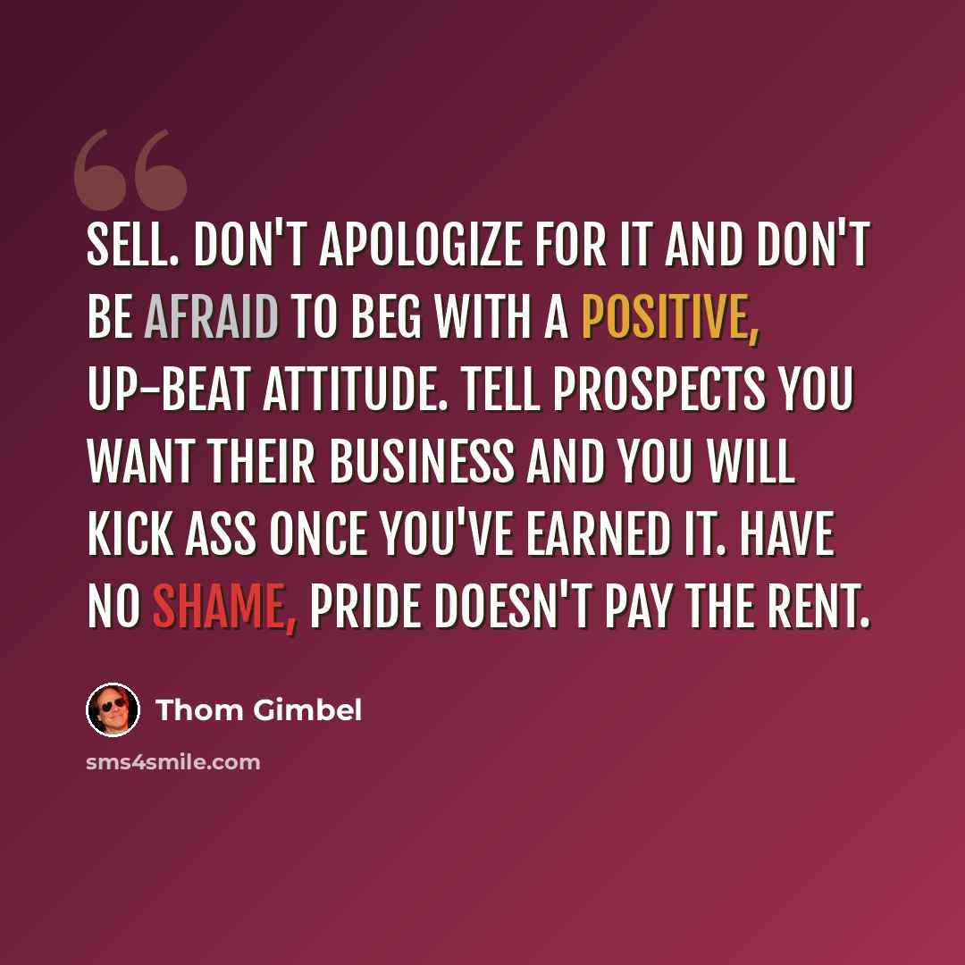 “Sell. Don't apologize for it and don't be afraid to beg with a positive, up-beat attitude. Tell prospects you want their business and you will kick ass once you've earned it. Have no shame, pride doesn't pay the rent.” quote by Thom Gimbel