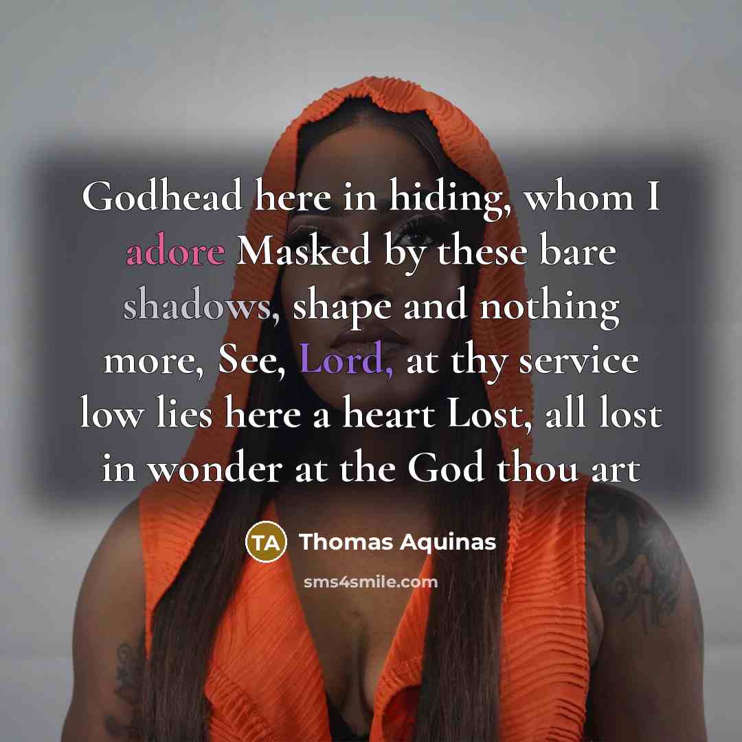 “Godhead here in hiding, whom I adore Masked by these bare shadows, shape and nothing more, See, Lord, at thy service low lies here a heart Lost, all lost in wonder at the God thou art” quote by Thomas Aquinas