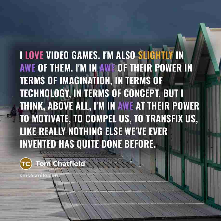 “I love video games. I'm also slightly in awe of them. I'm in awe of their power in terms of imagination, in terms of technology, in terms of concept. But I think, above all, I'm in awe at their power to motivate, to compel us, to transfix us, like really nothing else we've ever invented has quite…” quote by Tom Chatfield