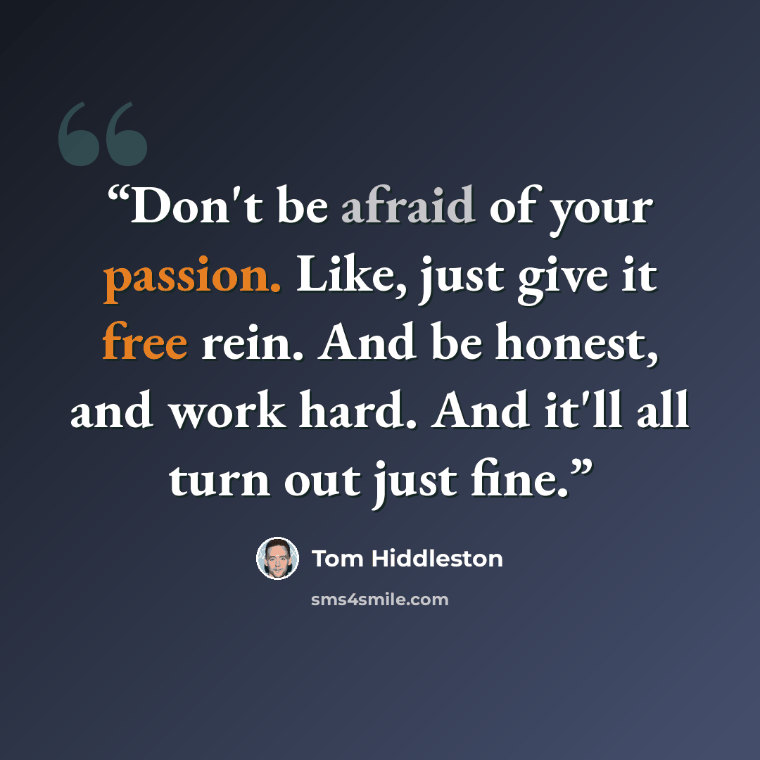 “Don't be afraid of your passion. Like, just give it free rein. And be honest, and work hard. And it'll all turn out just fine.” quote by Tom Hiddleston