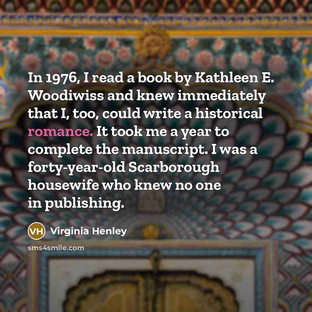 “In 1976, I read a book by Kathleen E. Woodiwiss and knew immediately that I, too, could write a historical romance. It took me a year to complete the manuscript. I was a forty-year-old Scarborough housewife who knew no one in publishing.” quote by Virginia Henley