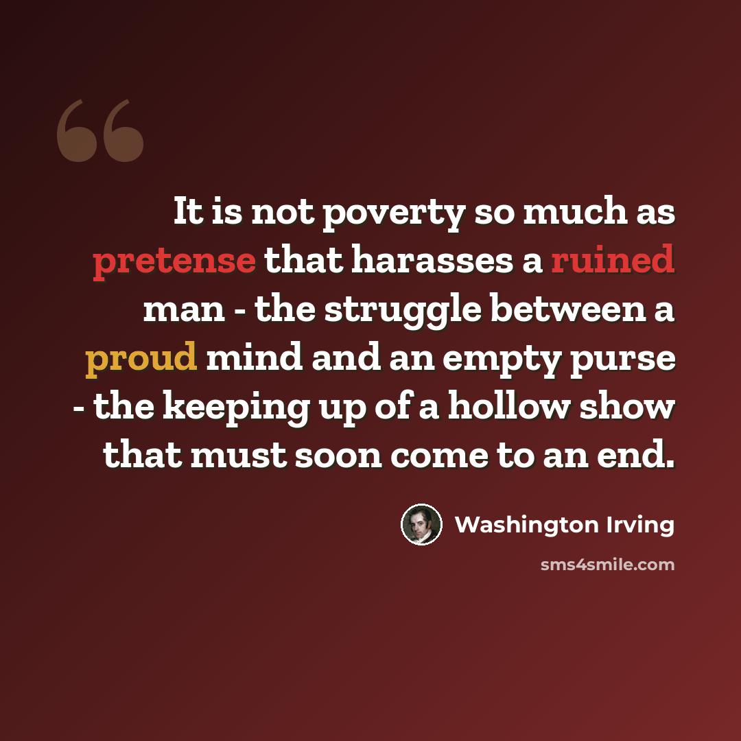 “It is not poverty so much as pretense that harasses a ruined man - the struggle between a proud mind and an empty purse - the keeping up of a hollow show that must soon come to an end.” quote by Washington Irving