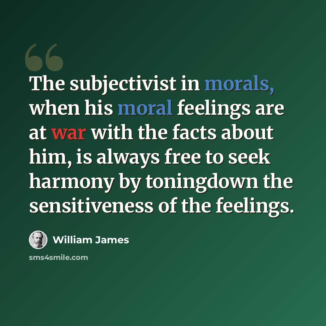 “The subjectivist in morals, when his moral feelings are at war with the facts about him, is always free to seek harmony by toningdown the sensitiveness of the feelings.” quote by William James