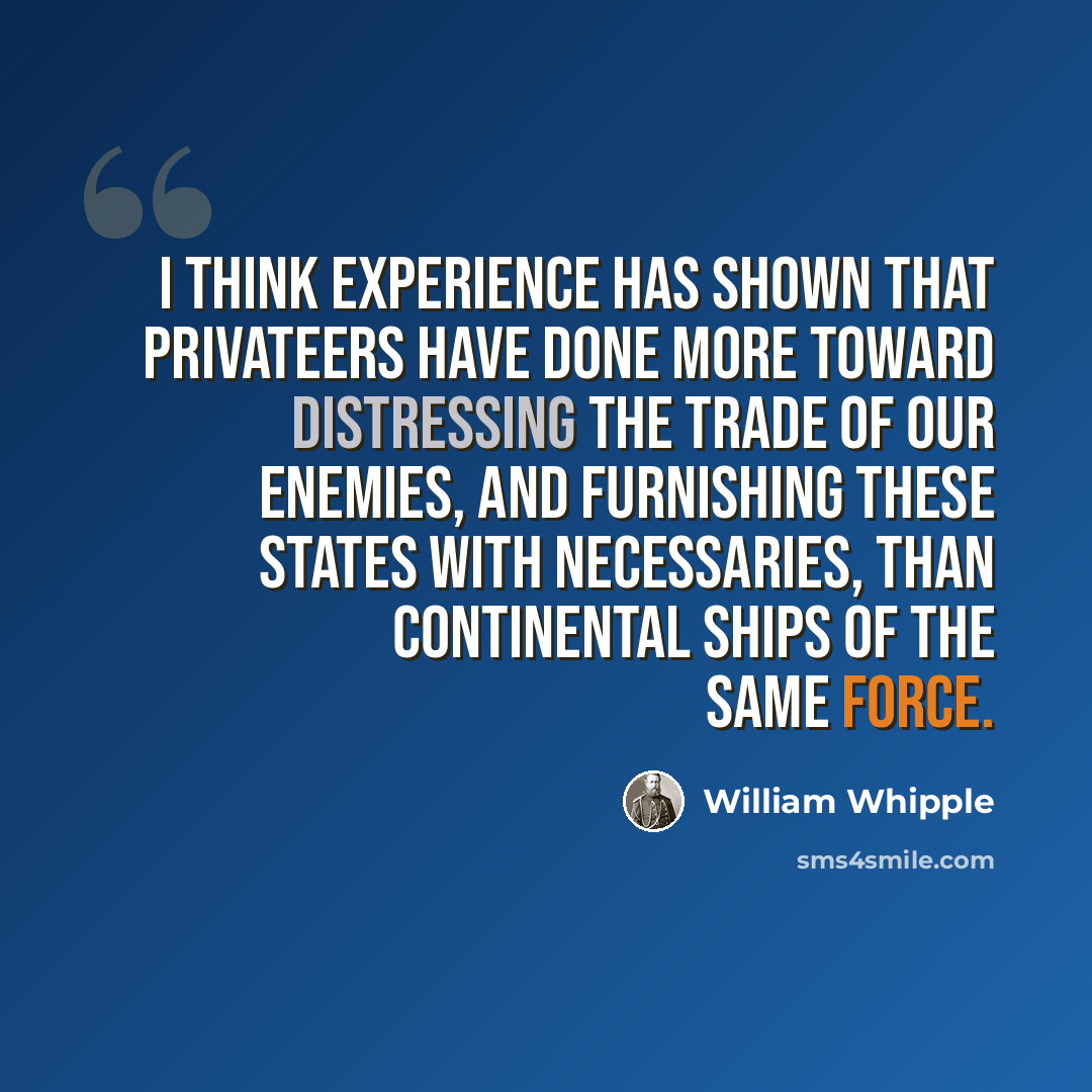 “I think experience has shown that privateers have done more toward distressing the trade of our enemies, and furnishing these States with necessaries, than Continental Ships of the same force.” quote by William Whipple