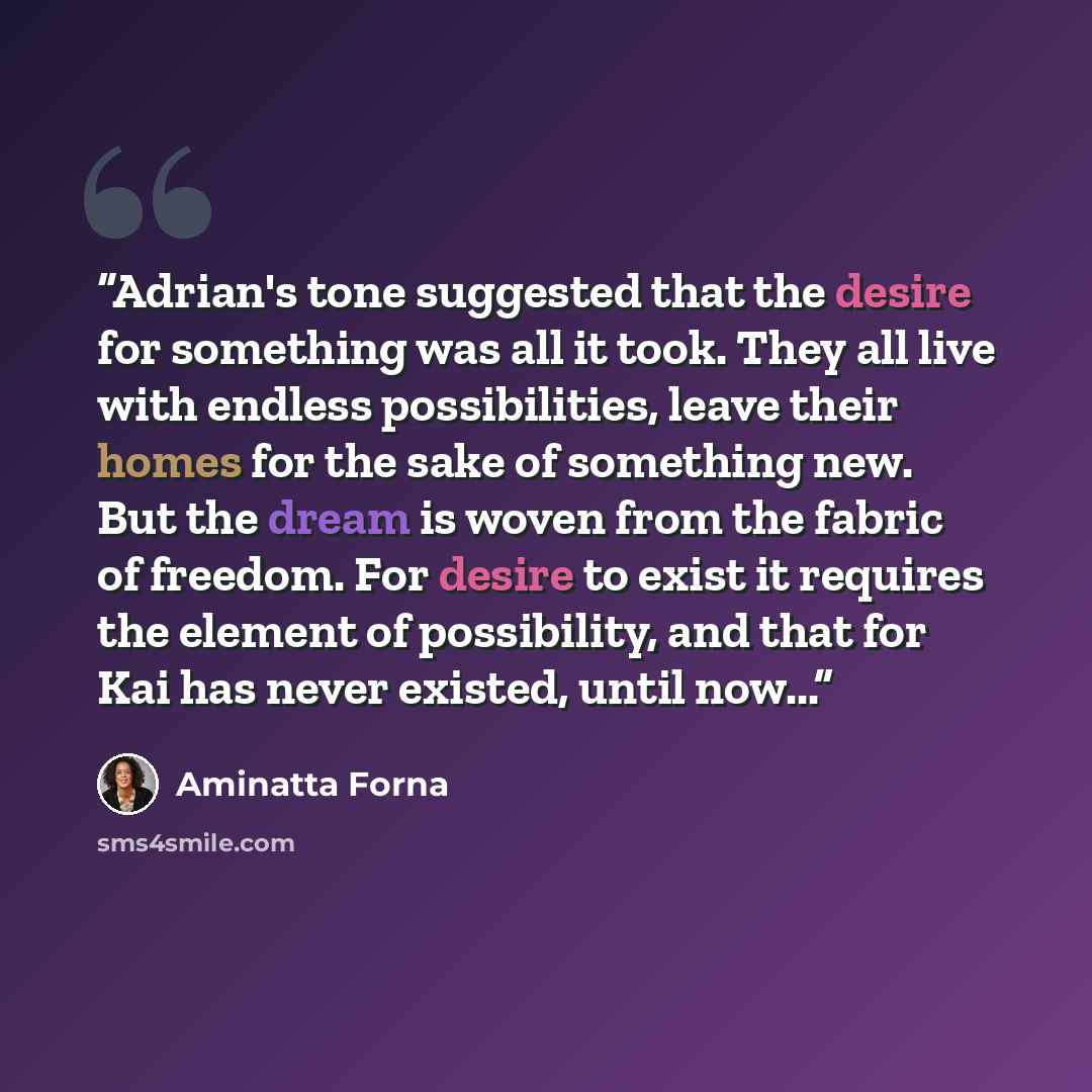 “Adrian's tone suggested that the desire for something was all it took. They all live with endless possibilities, leave their homes for the sake of something new. But the dream is woven from the fabric of freedom. For desire to exist it requires the element of possibility, and that for Kai has…” quote by Aminatta Forna