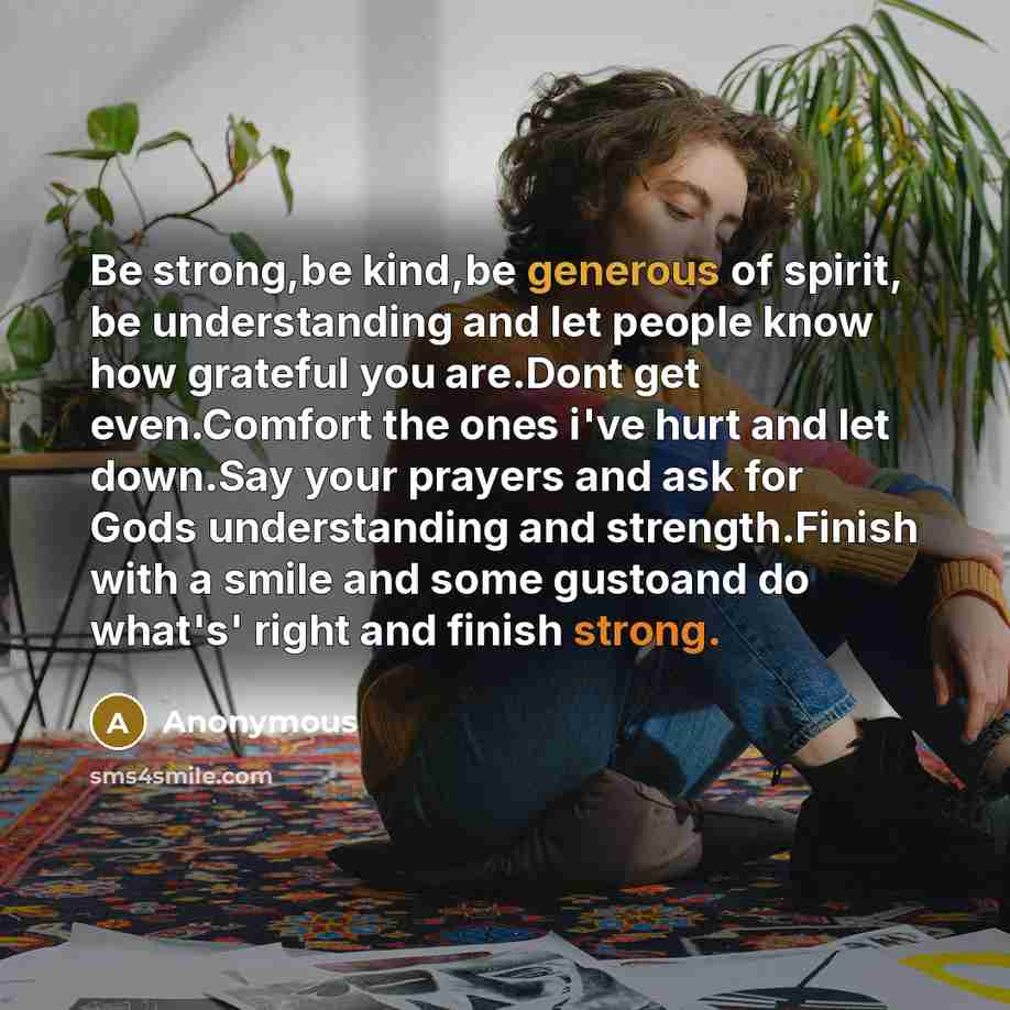 “Be strong,be kind,be generous of spirit, be understanding and let people know how grateful you are.Dont get even.Comfort the ones i've hurt and let down.Say your prayers and ask for Gods understanding and strength.Finish with a smile and some gustoand do what's' right and finish strong.” quote by Anonymous