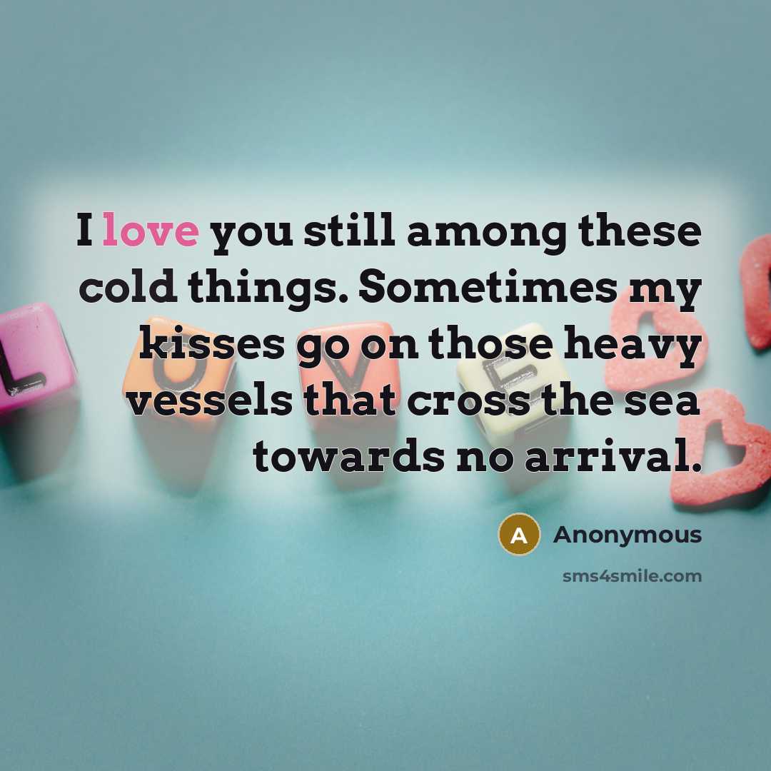 “I love you still among these cold things. Sometimes my kisses go on those heavy vessels that cross the sea towards no arrival.” quote by Anonymous