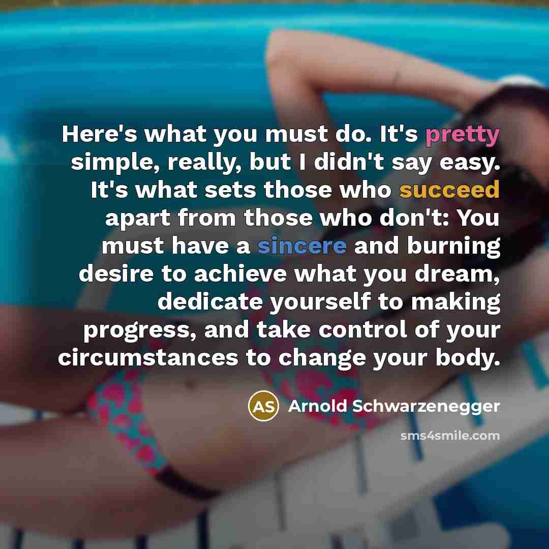 “Here's what you must do. It's pretty simple, really, but I didn't say easy. It's what sets those who succeed apart from those who don't: You must have a sincere and burning desire to achieve what you dream, dedicate yourself to making progress, and take control of your circumstances to change your…” quote by Arnold Schwarzenegger
