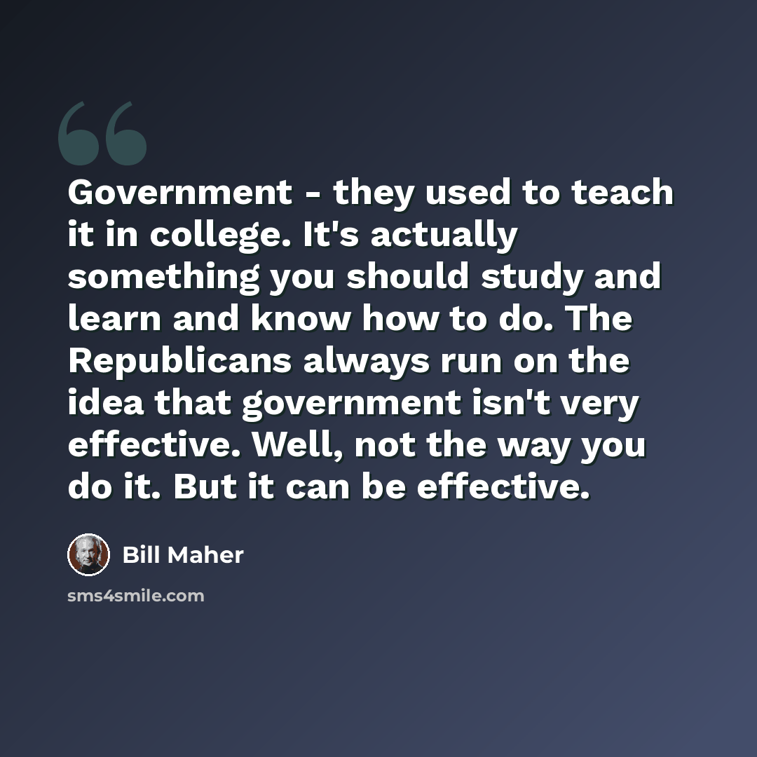 “Government - they used to teach it in college. It's actually something you should study and learn and know how to do. The Republicans always run on the idea that government isn't very effective. Well, not the way you do it. But it can be effective.” quote by Bill Maher