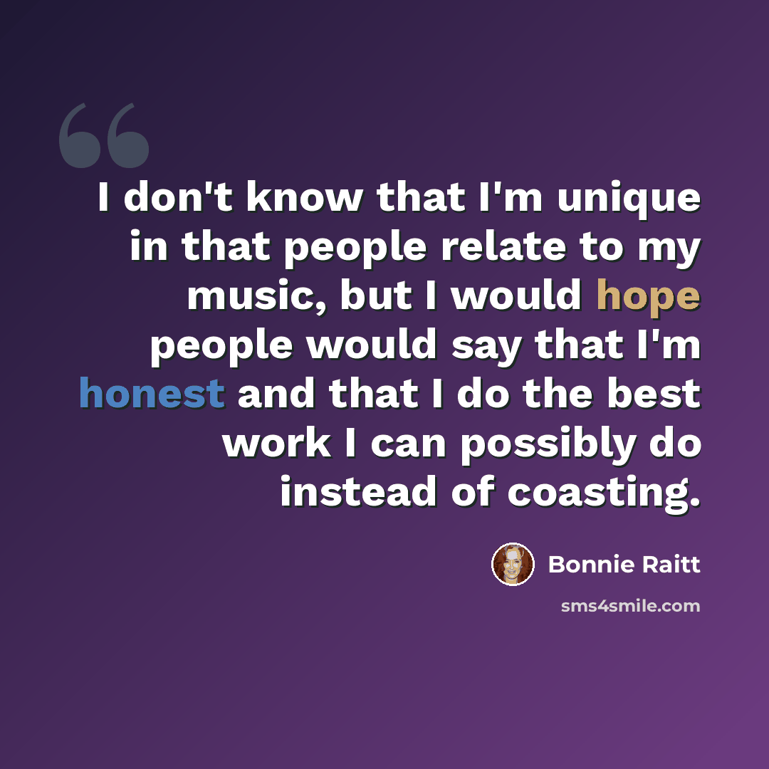 “I don't know that I'm unique in that people relate to my music, but I would hope people would say that I'm honest and that I do the best work I can possibly do instead of coasting.” quote by Bonnie Raitt