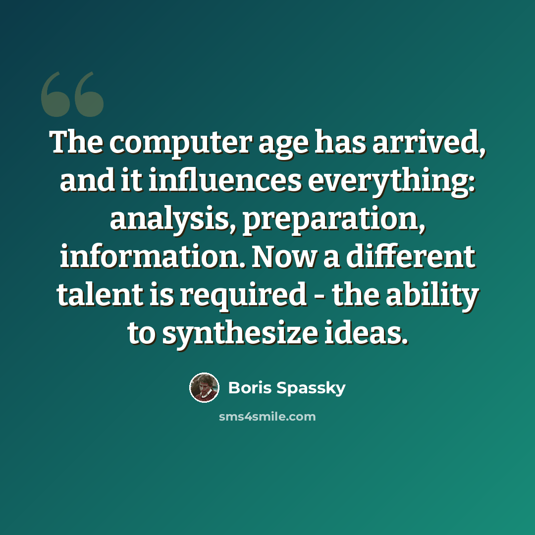 “The computer age has arrived, and it influences everything: analysis, preparation, information. Now a different talent is required - the ability to synthesize ideas.” quote by Boris Spassky
