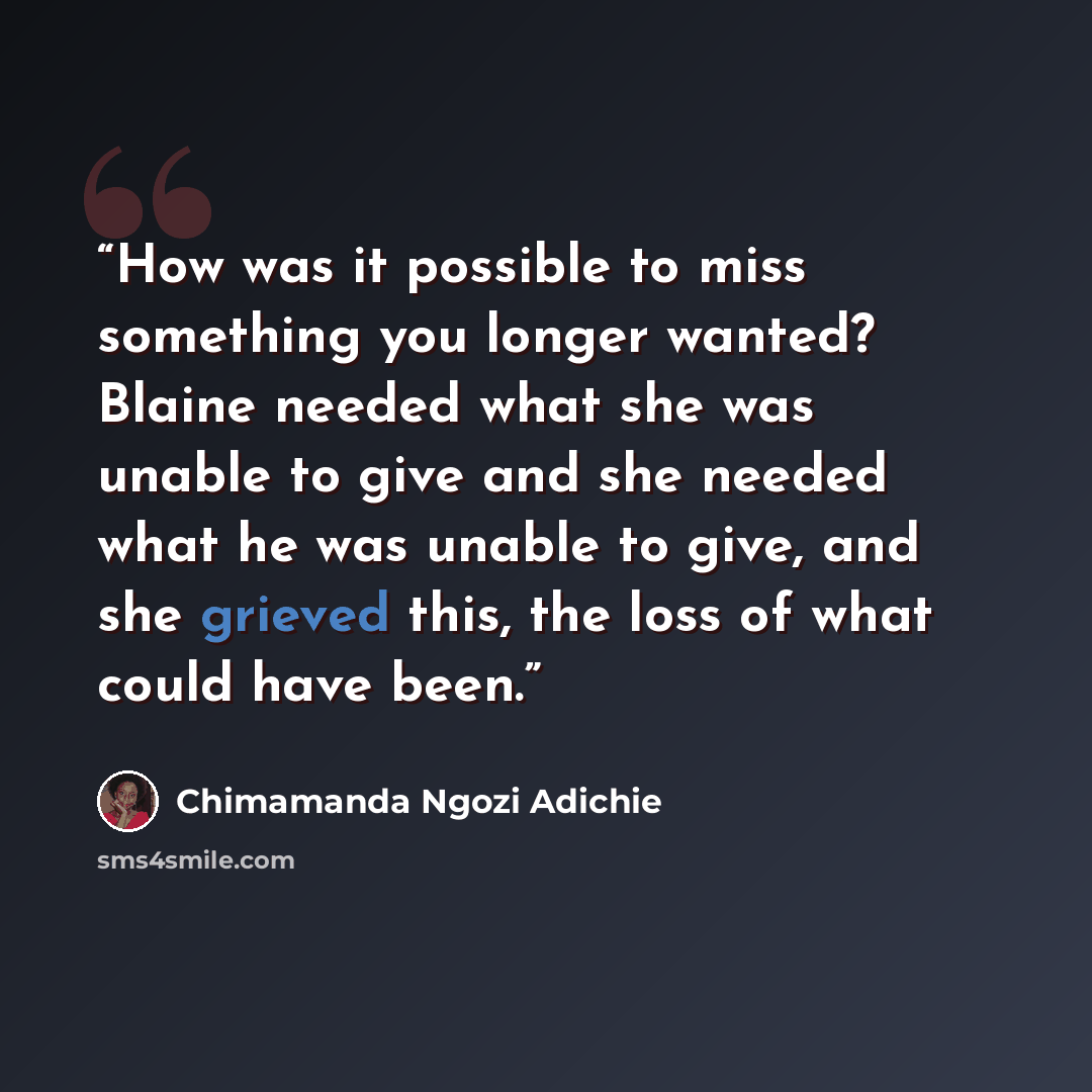 “How was it possible to miss something you longer wanted? Blaine needed what she was unable to give and she needed what he was unable to give, and she grieved this, the loss of what could have been.” quote by Chimamanda Ngozi Adichie