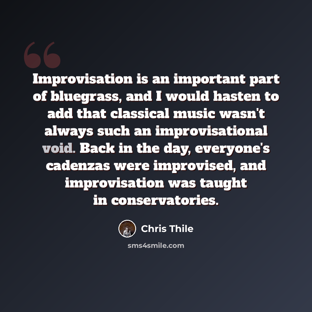 “Improvisation is an important part of bluegrass, and I would hasten to add that classical music wasn't always such an improvisational void. Back in the day, everyone's cadenzas were improvised, and improvisation was taught in conservatories.” quote by Chris Thile