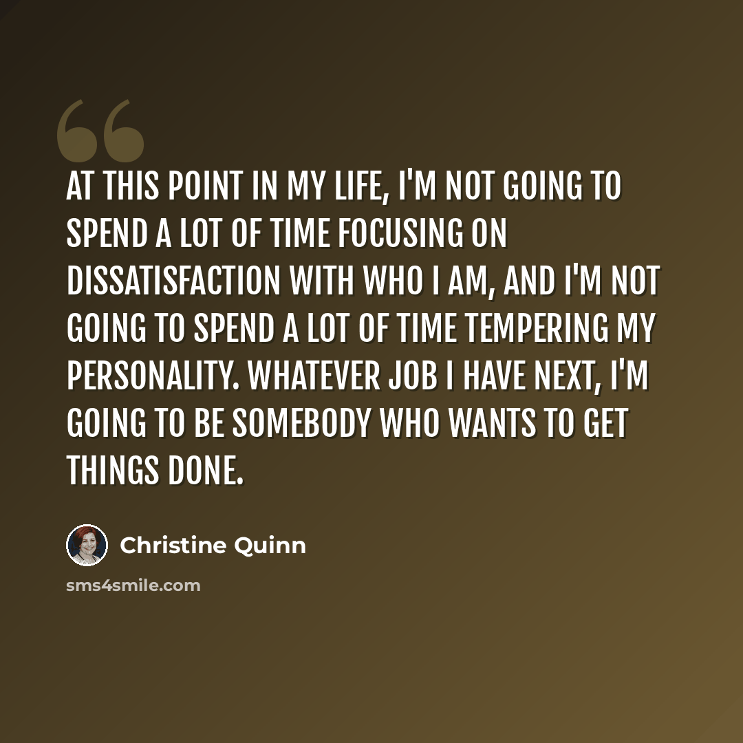 “At this point in my life, I'm not going to spend a lot of time focusing on dissatisfaction with who I am, and I'm not going to spend a lot of time tempering my personality. Whatever job I have next, I'm going to be somebody who wants to get things done.” quote by Christine Quinn