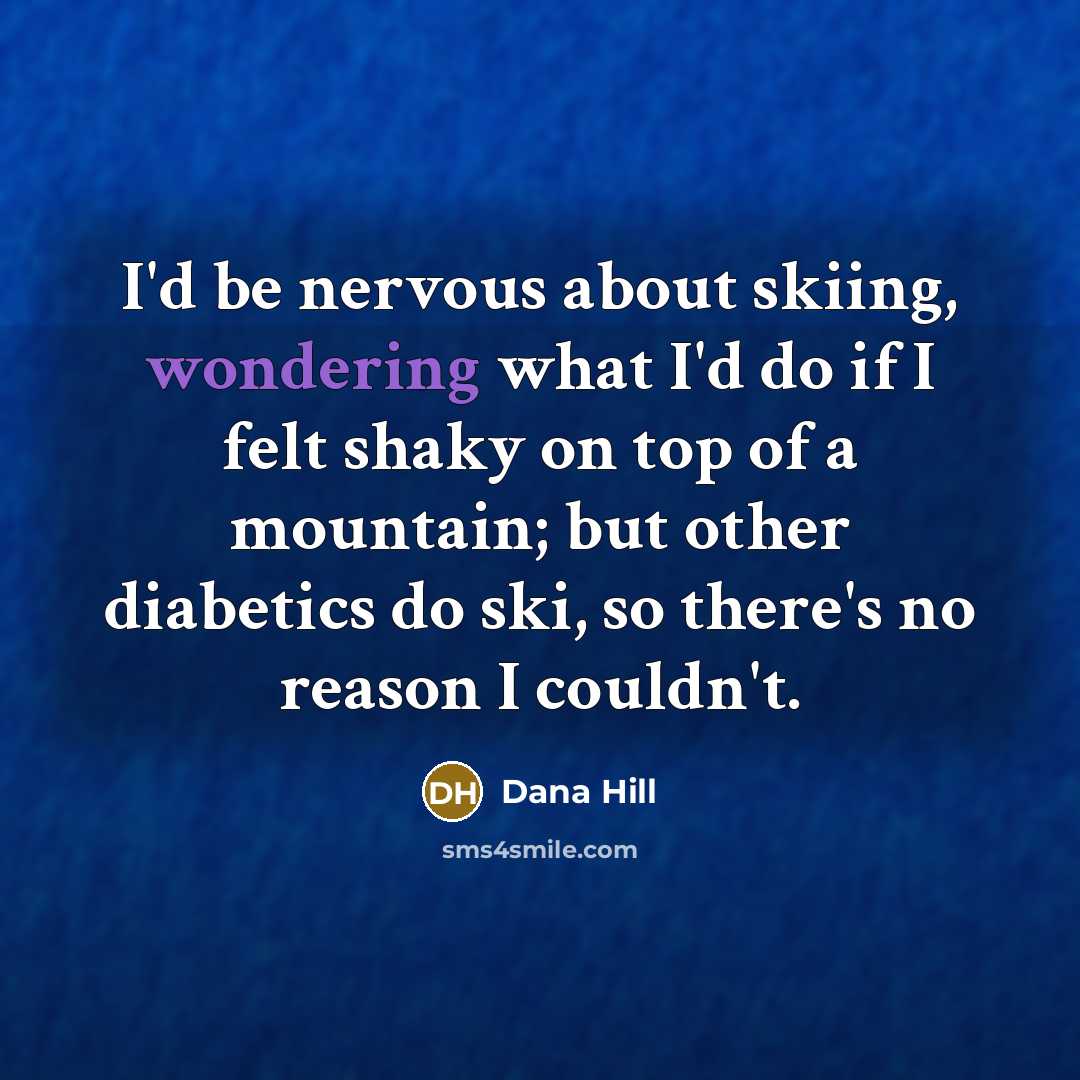 “I'd be nervous about skiing, wondering what I'd do if I felt shaky on top of a mountain; but other diabetics do ski, so there's no reason I couldn't.” quote by Dana Hill