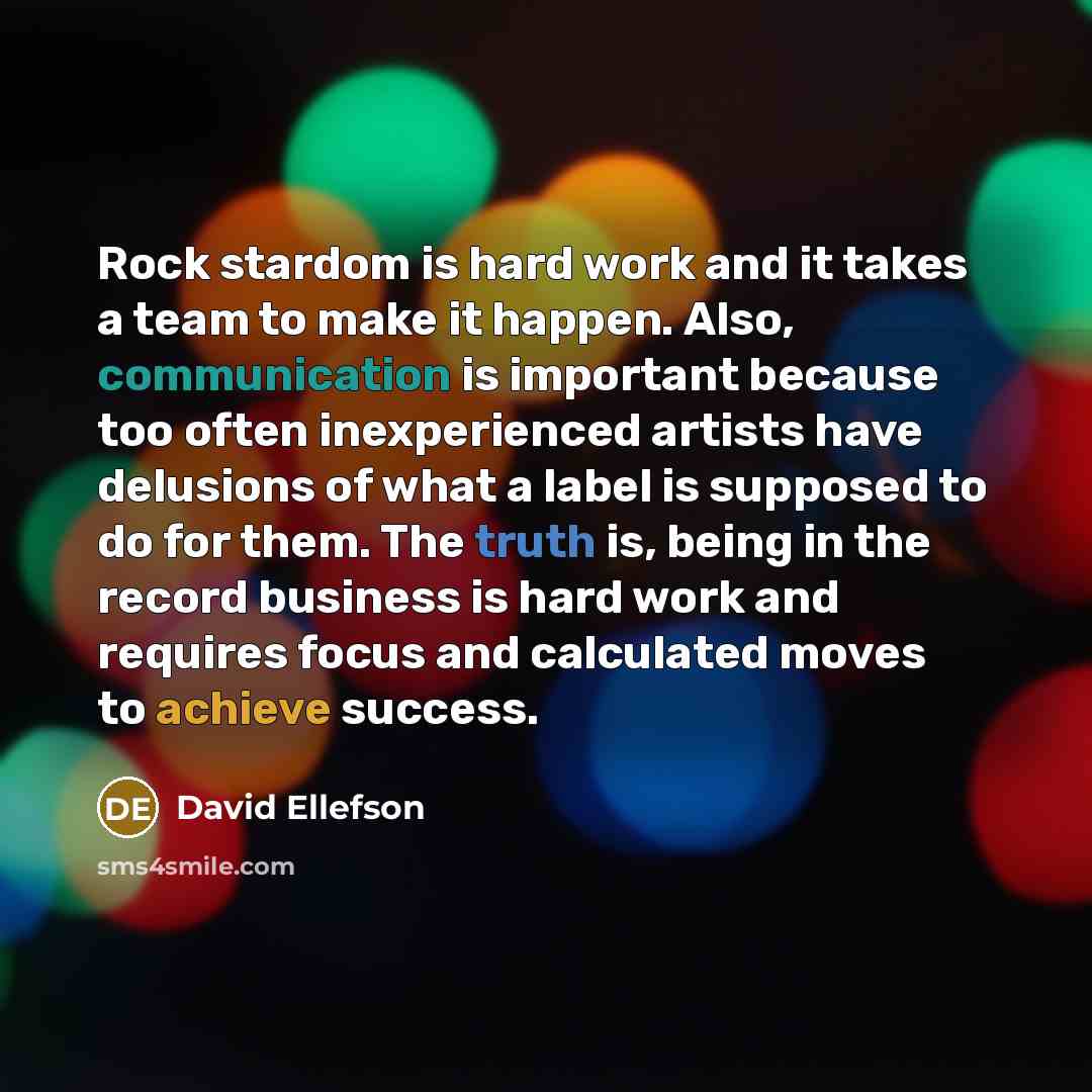 “Rock stardom is hard work and it takes a team to make it happen. Also, communication is important because too often inexperienced artists have delusions of what a label is supposed to do for them. The truth is, being in the record business is hard work and requires focus and calculated moves to…” quote by David Ellefson