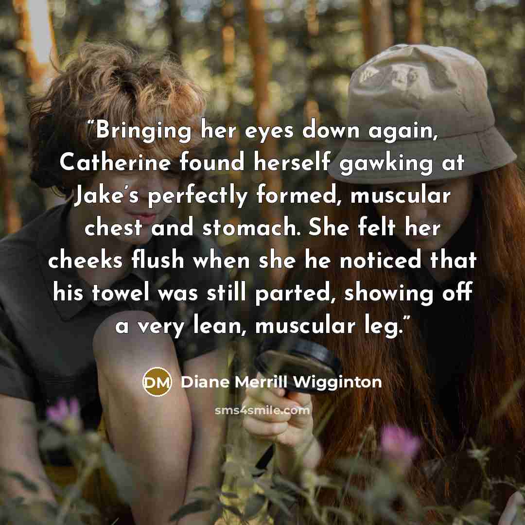 “Bringing her eyes down again, Catherine found herself gawking at Jake’s perfectly formed, muscular chest and stomach. She felt her cheeks flush when she he noticed that his towel was still parted, showing off a very lean, muscular leg.” quote by Diane Merrill Wigginton
