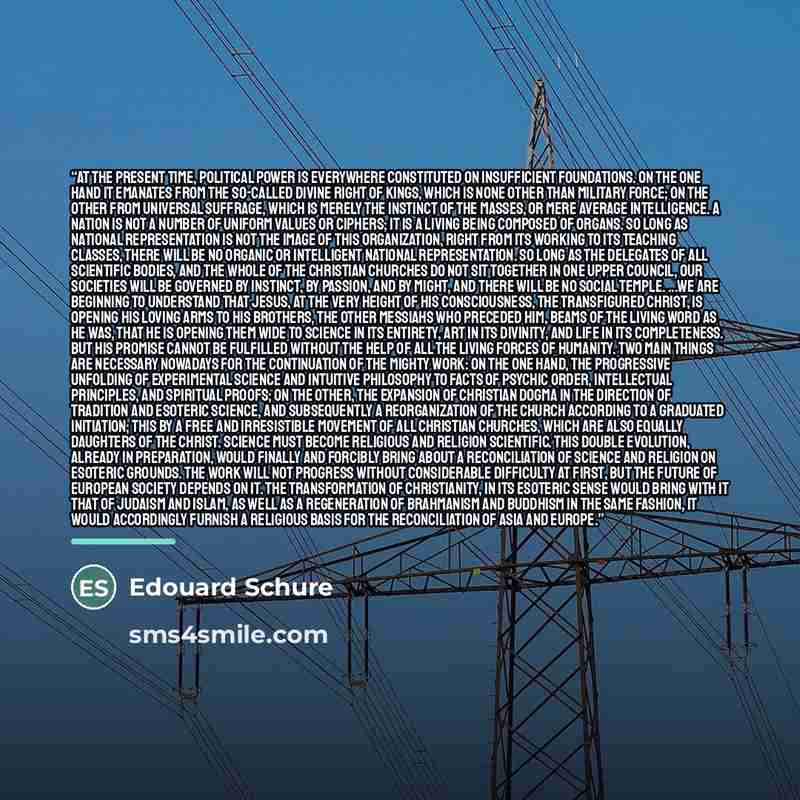 “At the present time, political power is everywhere constituted on insufficient foundations. On the one hand it emanates from the so-called divine right of kings, which is none other than military force; on the other from universal suffrage, which is merely the instinct of the masses, or mere…” quote by Edouard Schure