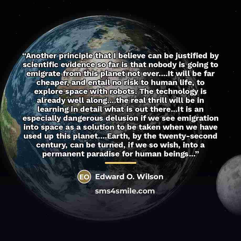 “Another principle that I believe can be justified by scientific evidence so far is that nobody is going to emigrate from this planet not ever…It will be far cheaper, and entail no risk to human life, to explore space with robots. The technology is already well along…the real thrill will be in…” quote by Edward O. Wilson