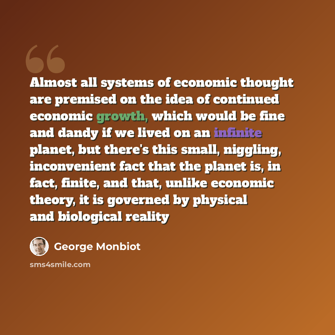 “Almost all systems of economic thought are premised on the idea of continued economic growth, which would be fine and dandy if we lived on an infinite planet, but there's this small, niggling, inconvenient fact that the planet is, in fact, finite, and that, unlike economic theory, it is governed…” quote by George Monbiot