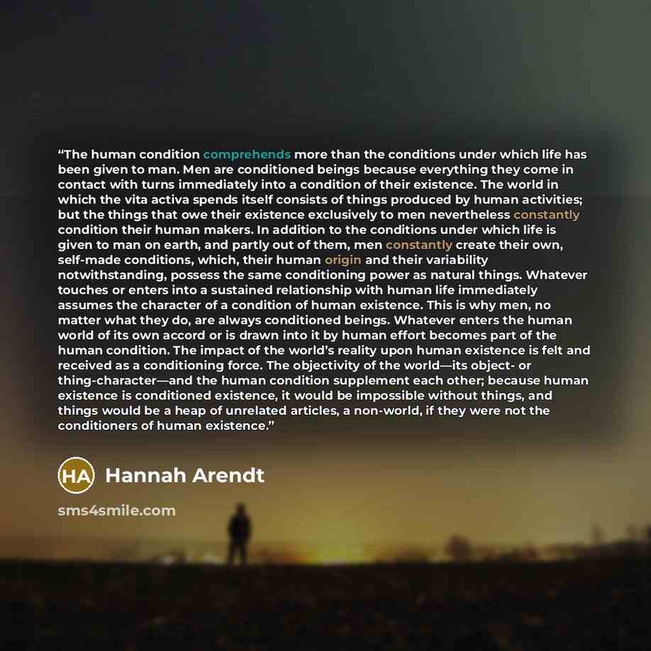 “The human condition comprehends more than the conditions under which life has been given to man. Men are conditioned beings because everything they come in contact with turns immediately into a condition of their existence. The world in which the vita activa spends itself consists of things…” quote by Hannah Arendt