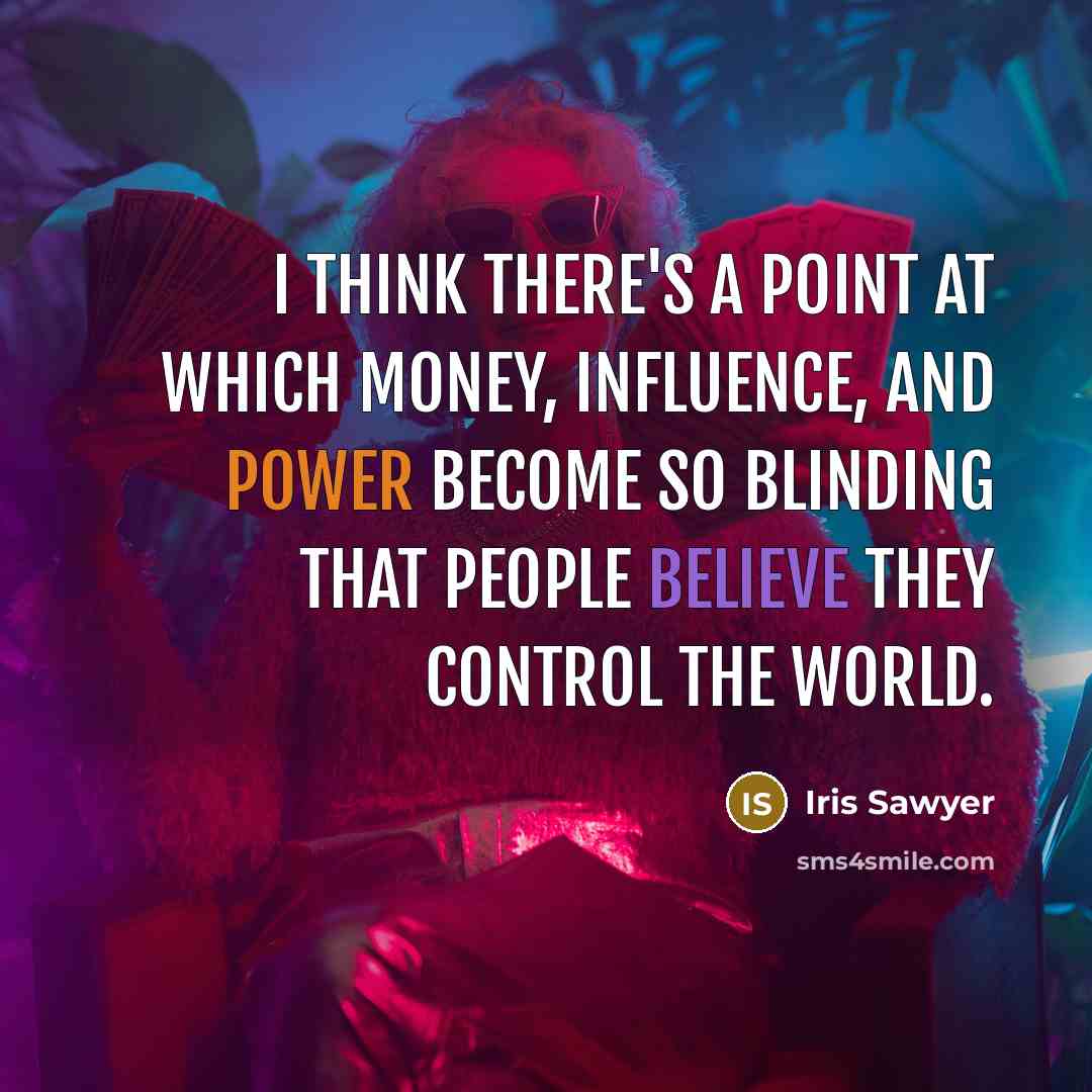 “I think there's a point at which money, influence, and power become so blinding that people believe they control the world.” quote by Iris Sawyer