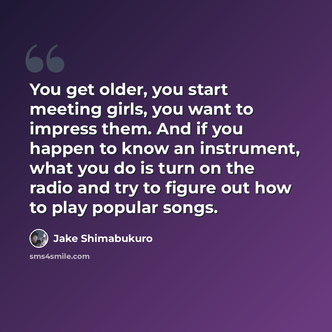 “You get older, you start meeting girls, you want to impress them. And if you happen to know an instrument, what you do is turn on the radio and try to figure out how to play popular songs.” quote by Jake Shimabukuro