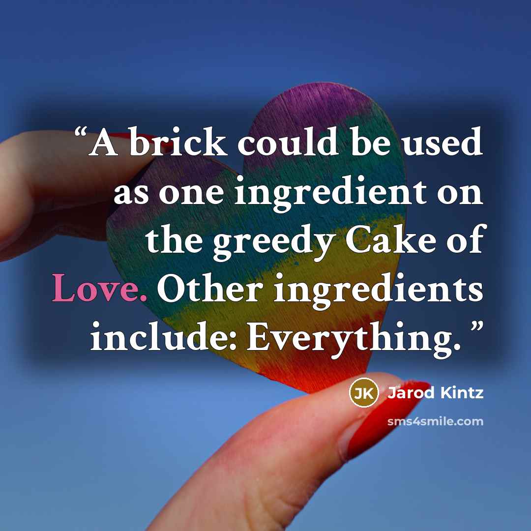 “A brick could be used as one ingredient on the greedy Cake of Love. Other ingredients include: Everything.” quote by Jarod Kintz