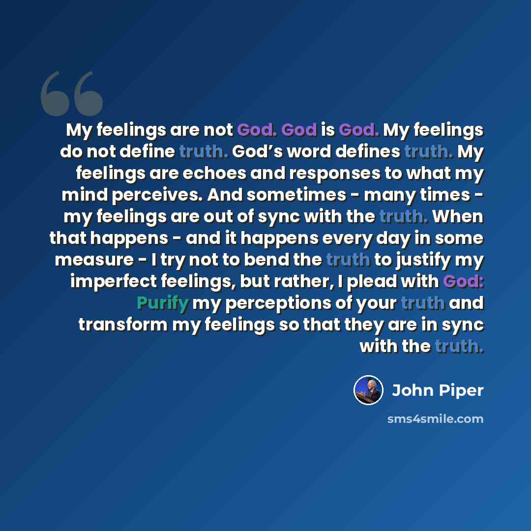 “My feelings are not God. God is God. My feelings do not define truth. God’s word defines truth. My feelings are echoes and responses to what my mind perceives. And sometimes - many times - my feelings are out of sync with the truth. When that happens - and it happens every day in some measure - I…” quote by John Piper