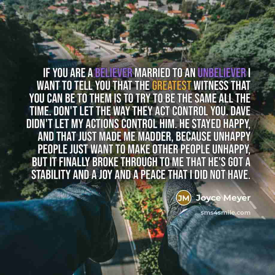 “If you are a believer married to an unbeliever I want to tell you that the greatest witness that you can be to them is to try to be the same all the time. Don't let the way they act control you. Dave didn't let my actions control him. He stayed happy, and that just made me madder, because unhappy…” quote by Joyce Meyer