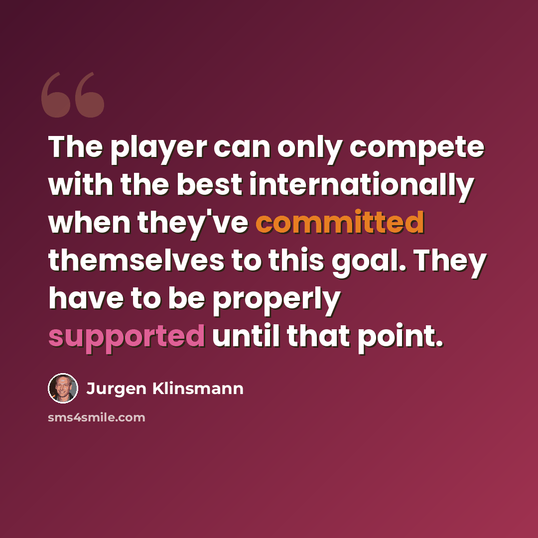 “The player can only compete with the best internationally when they've committed themselves to this goal. They have to be properly supported until that point.” quote by Jurgen Klinsmann
