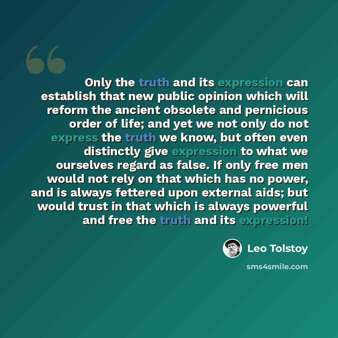 “Only the truth and its expression can establish that new public opinion which will reform the ancient obsolete and pernicious order of life; and yet we not only do not express the truth we know, but often even distinctly give expression to what we ourselves regard as false. If only free men would…” quote by Leo Tolstoy