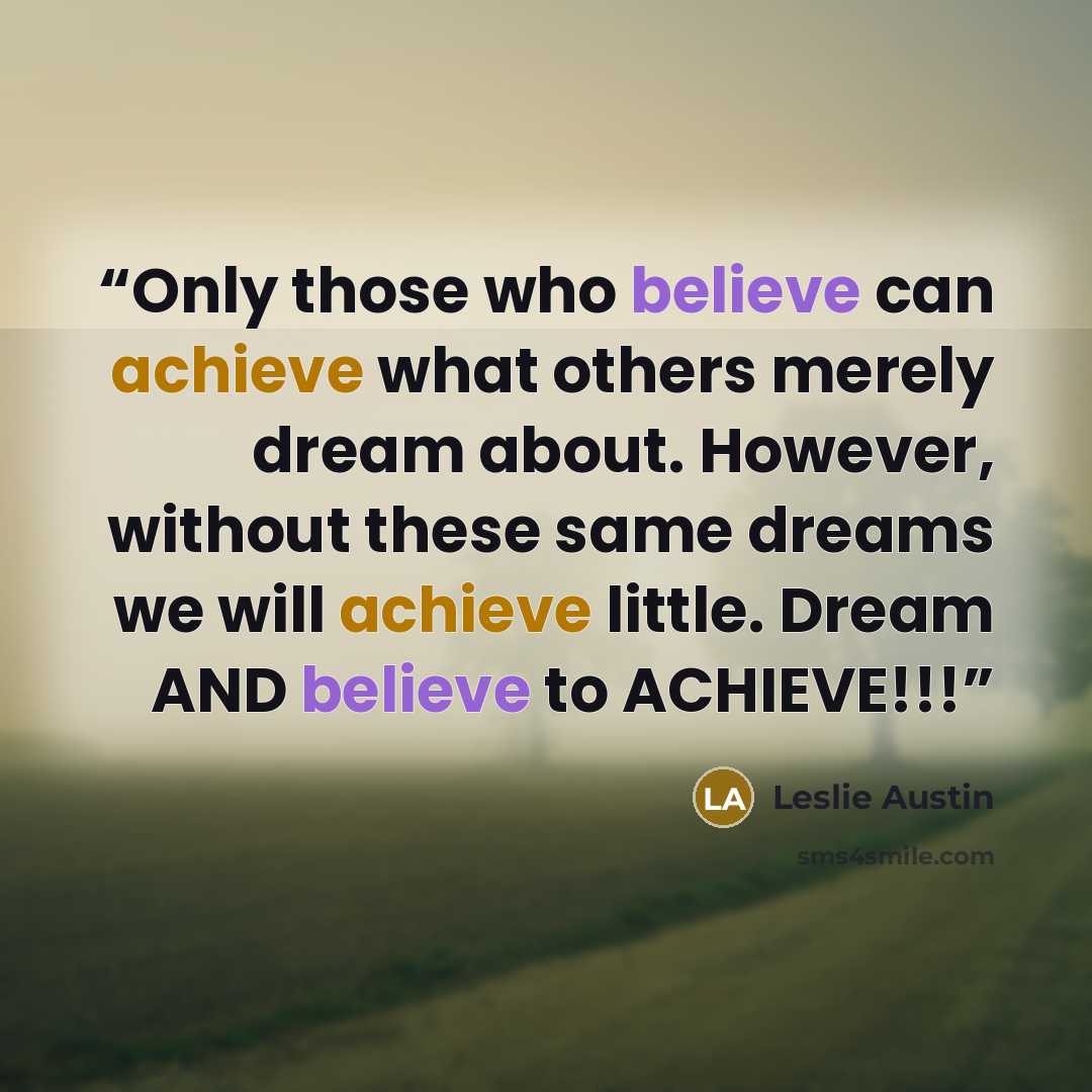 “Only those who believe can achieve what others merely dream about. However, without these same dreams we will achieve little. Dream AND believe to ACHIEVE!!!” quote by Leslie Austin