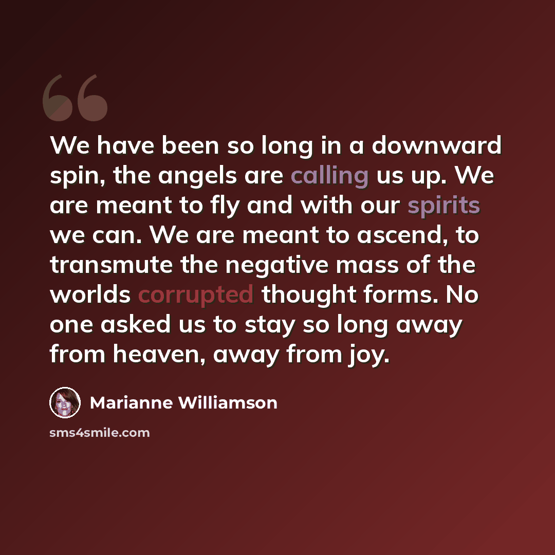 “We have been so long in a downward spin, the angels are calling us up. We are meant to fly and with our spirits we can. We are meant to ascend, to transmute the negative mass of the worlds corrupted thought forms. No one asked us to stay so long away from heaven, away from joy.” quote by Marianne Williamson
