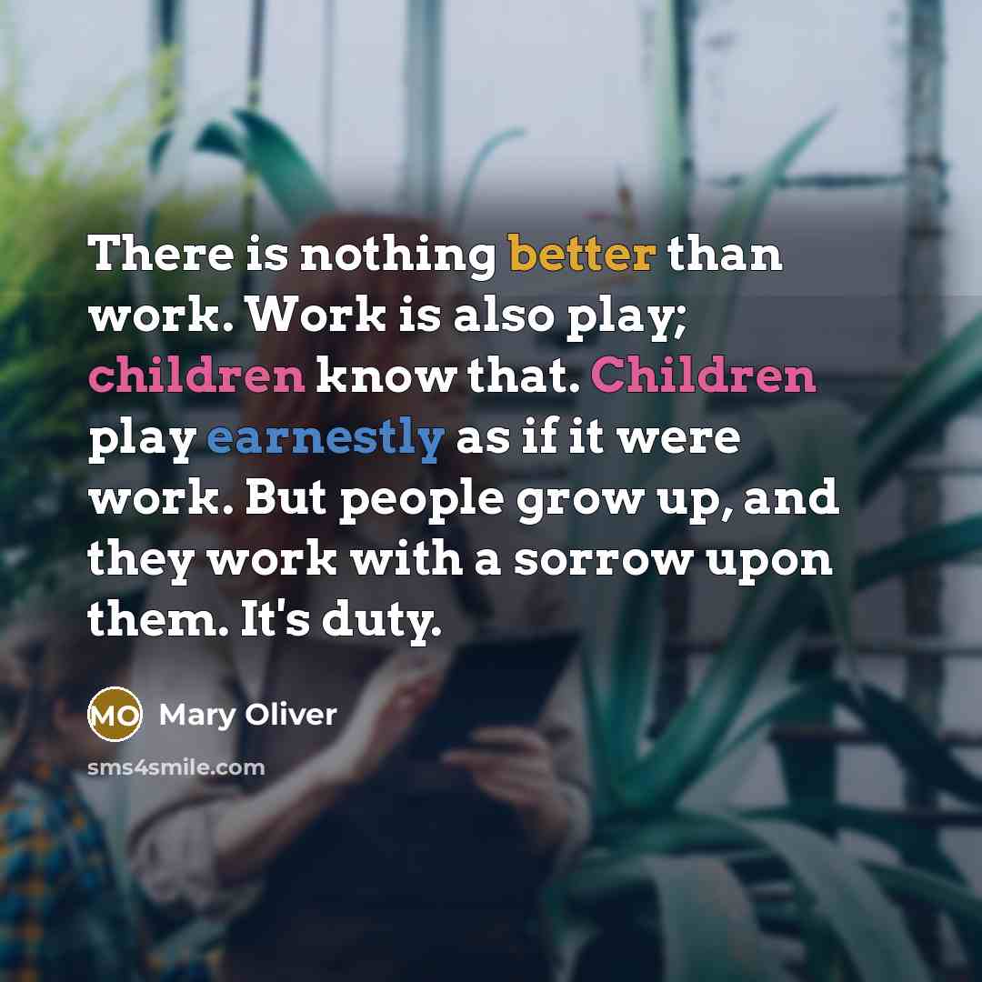 “There is nothing better than work. Work is also play; children know that. Children play earnestly as if it were work. But people grow up, and they work with a sorrow upon them. It's duty.” quote by Mary Oliver