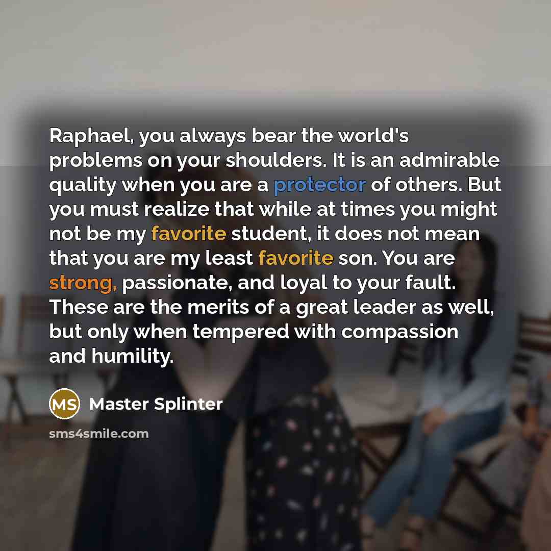 “Raphael, you always bear the world's problems on your shoulders. It is an admirable quality when you are a protector of others. But you must realize that while at times you might not be my favorite student, it does not mean that you are my least favorite son. You are strong, passionate, and loyal…” quote by Master Splinter