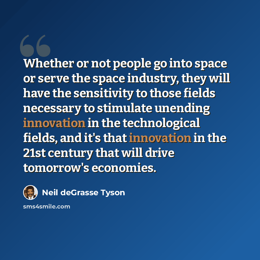 “Whether or not people go into space or serve the space industry, they will have the sensitivity to those fields necessary to stimulate unending innovation in the technological fields, and it's that innovation in the 21st century that will drive tomorrow's economies.” quote by Neil deGrasse Tyson