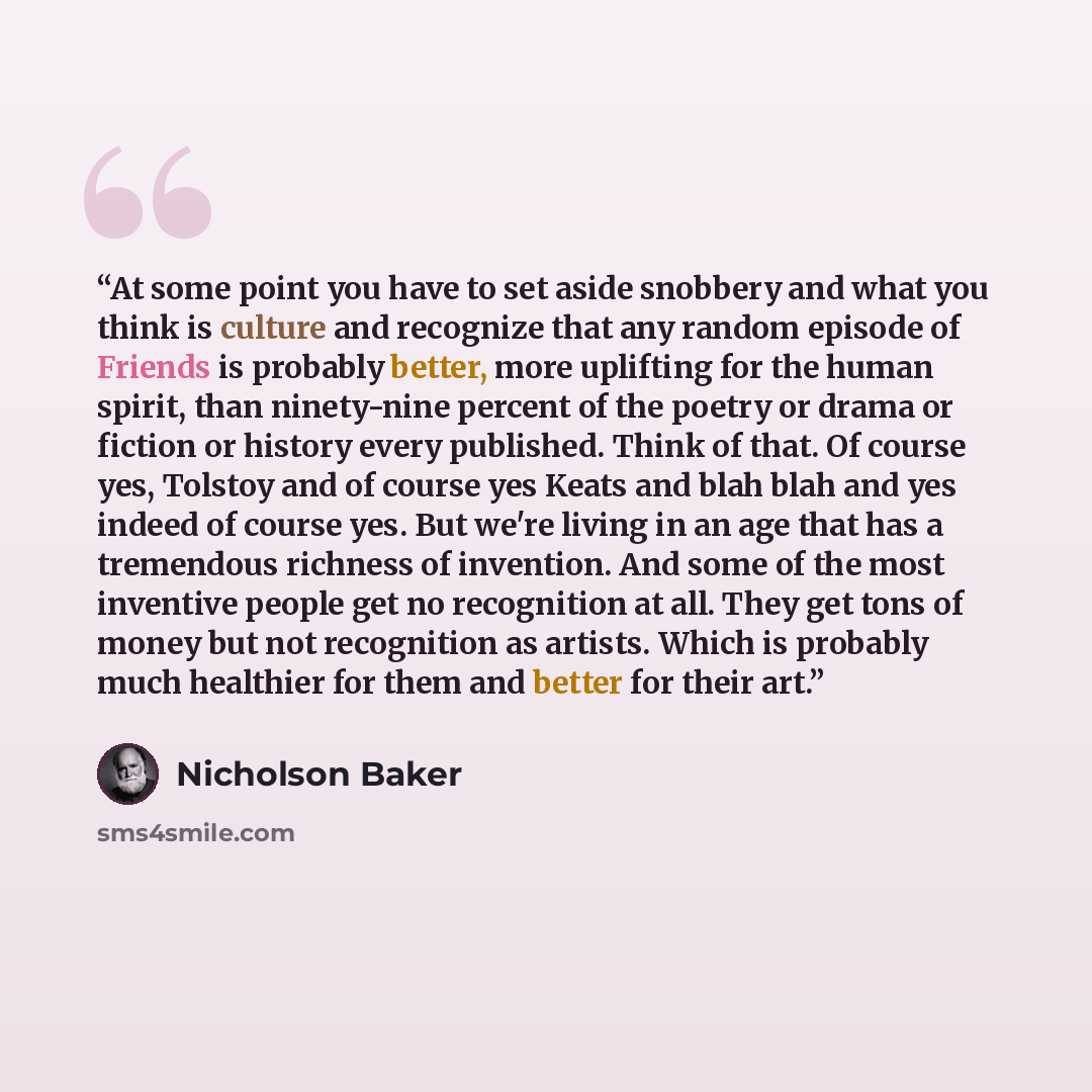 “At some point you have to set aside snobbery and what you think is culture and recognize that any random episode of Friends is probably better, more uplifting for the human spirit, than ninety-nine percent of the poetry or drama or fiction or history every published. Think of that. Of course yes…” quote by Nicholson Baker