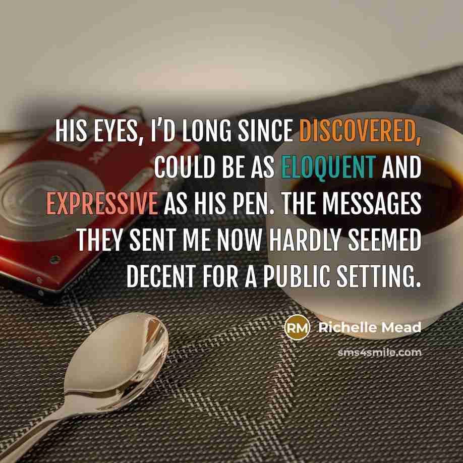 “His eyes, I’d long since discovered, could be as eloquent and expressive as his pen. The messages they sent me now hardly seemed decent for a public setting.” quote by Richelle Mead