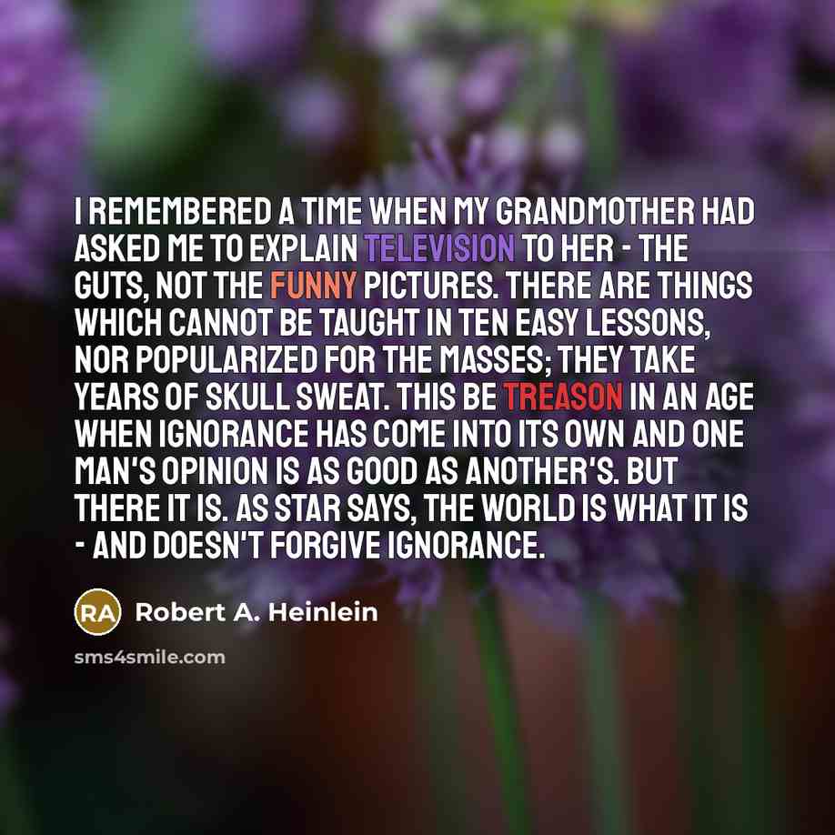 “I remembered a time when my grandmother had asked me to explain television to her - the guts, not the funny pictures. There are things which cannot be taught in ten easy lessons, nor popularized for the masses; they take years of skull sweat. This be treason in an age when ignorance has come into…” quote by Robert A. Heinlein