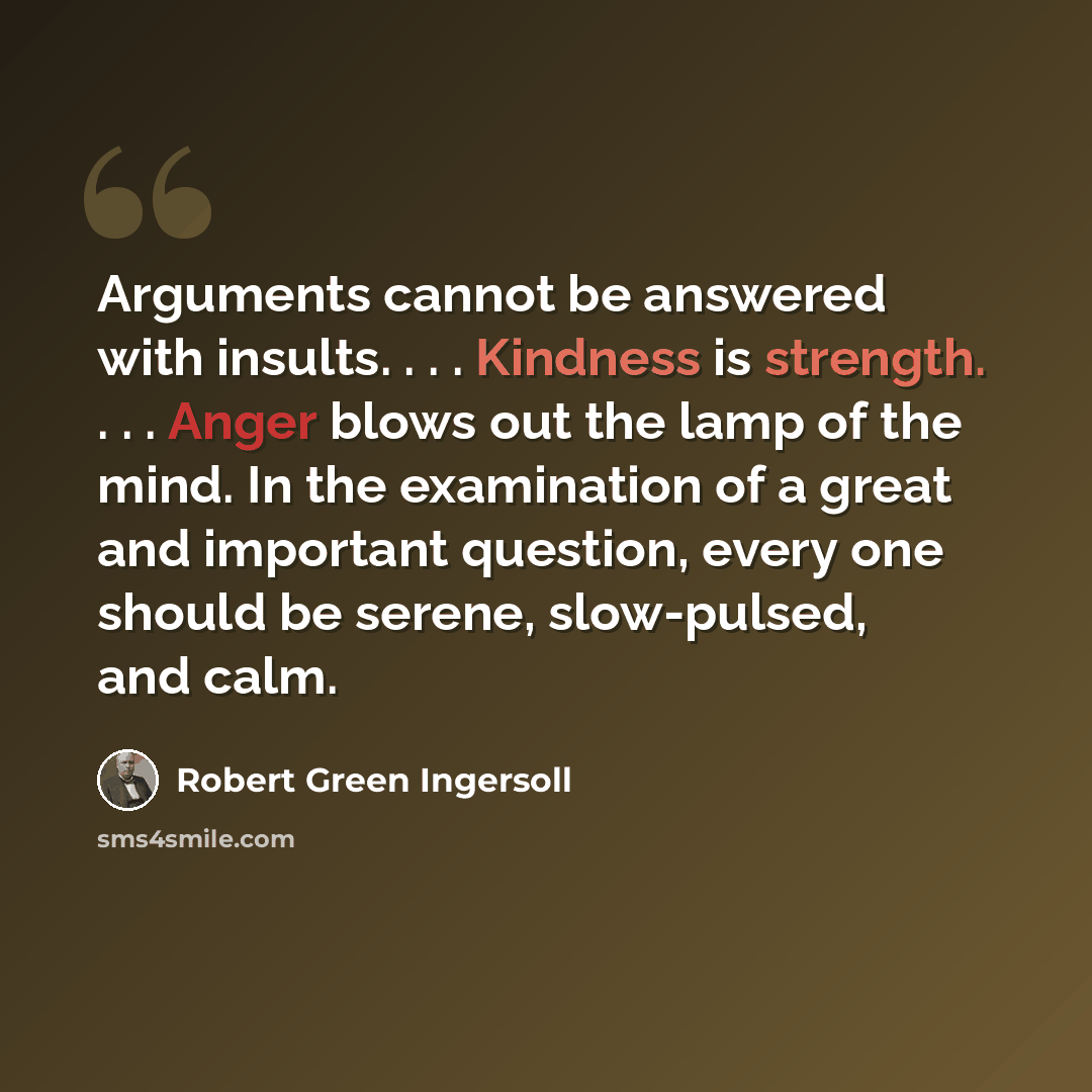 “Arguments cannot be answered with insults. . . . Kindness is strength. . . . Anger blows out the lamp of the mind. In the examination of a great and important question, every one should be serene, slow-pulsed, and calm.” quote by Robert Green Ingersoll