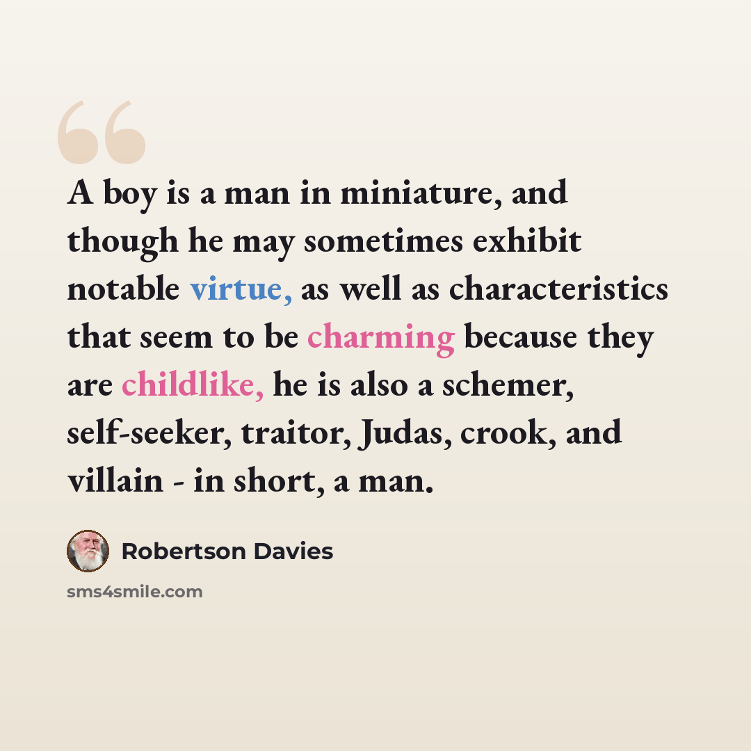 “A boy is a man in miniature, and though he may sometimes exhibit notable virtue, as well as characteristics that seem to be charming because they are childlike, he is also a schemer, self-seeker, traitor, Judas, crook, and villain - in short, a man.” quote by Robertson Davies
